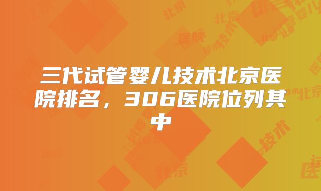 三代试管婴儿技术北京医院排名,306医院位列其中