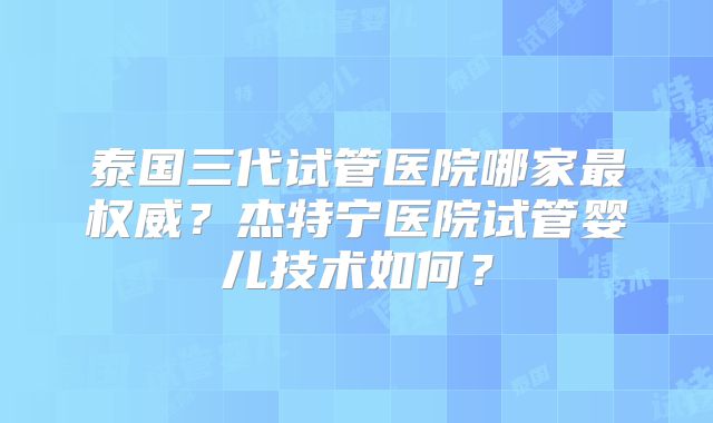 泰国三代试管医院哪家最权威？杰特宁医院试管婴儿技术如何？