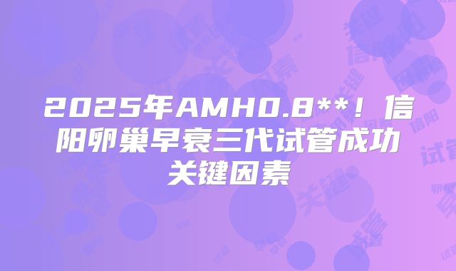 2025年AMH0.8**！信阳卵巢早衰三代试管成功关键因素
