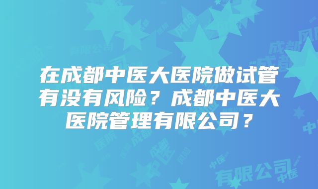 在成都中医大医院做试管有没有风险？成都中医大医院管理有限公司？
