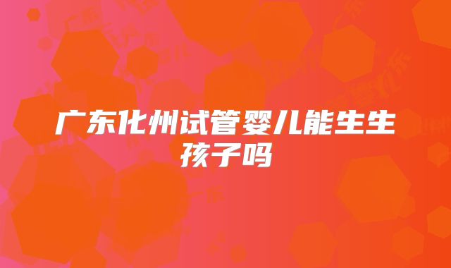 广东化州试管婴儿能生生孩子吗