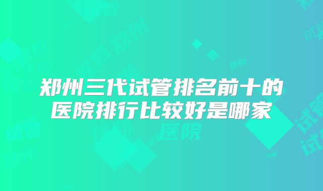 郑州三代试管排名前十的医院排行比较好是哪家