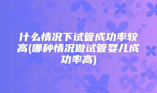 什么情况下试管成功率较高(哪种情况做试管婴儿成功率高)