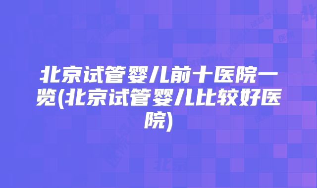 北京试管婴儿前十医院一览(北京试管婴儿比较好医院)