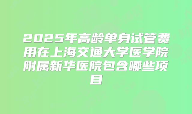 2025年高龄单身试管费用在上海交通大学医学院附属新华医院包含哪些项目