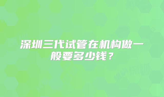 深圳三代试管在机构做一般要多少钱？