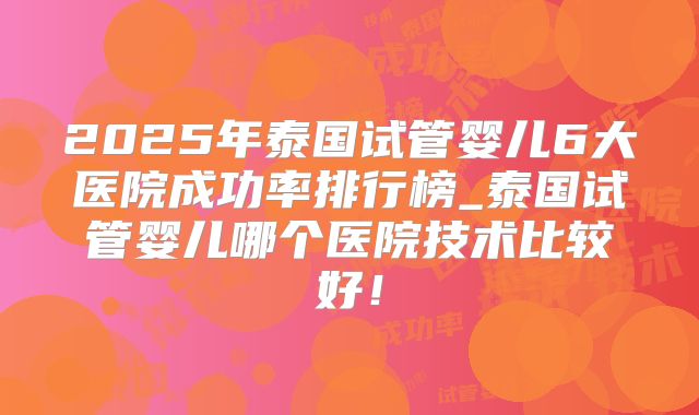 2025年泰国试管婴儿6大医院成功率排行榜_泰国试管婴儿哪个医院技术比较好！