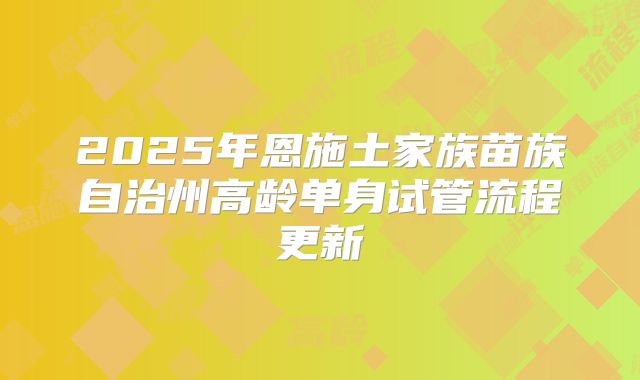 2025年恩施土家族苗族自治州高龄单身试管流程更新