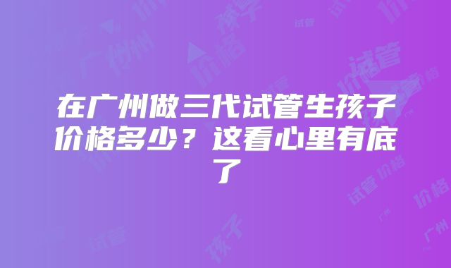 在广州做三代试管生孩子价格多少？这看心里有底了