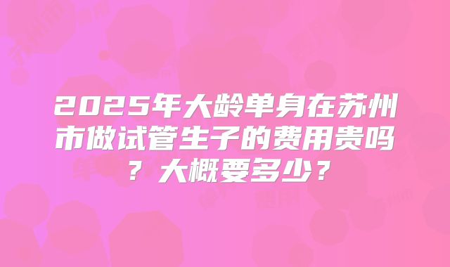 2025年大龄单身在苏州市做试管生子的费用贵吗?大概要多少?