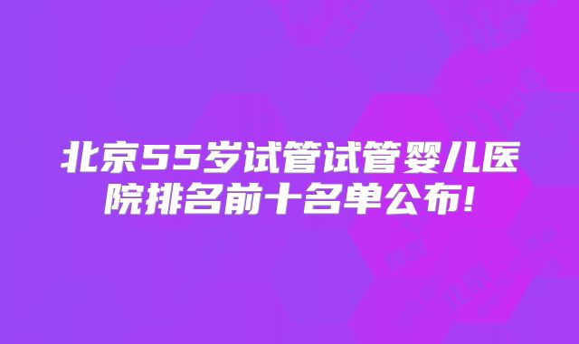 北京55岁试管试管婴儿医院排名前十名单公布!