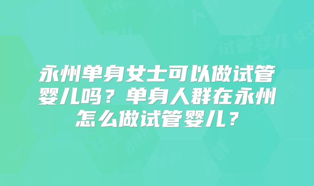 永州单身女士可以做试管婴儿吗？单身人群在永州怎么做试管婴儿？