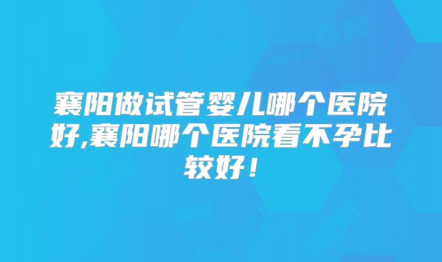 襄阳做试管婴儿哪个医院好,襄阳哪个医院看不孕比较好！