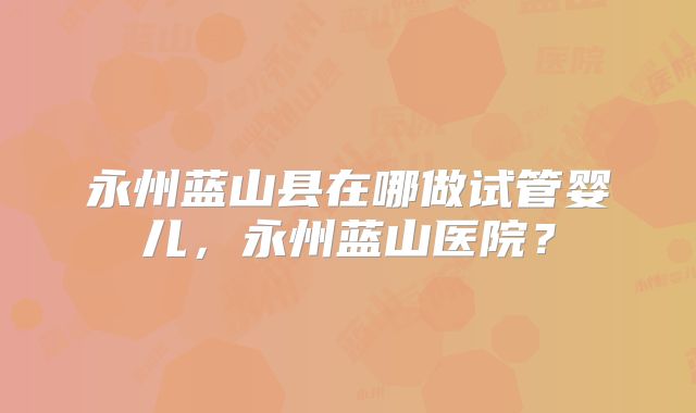 永州蓝山县在哪做试管婴儿，永州蓝山医院？