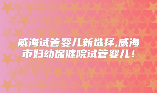 威海试管婴儿新选择,威海市妇幼保健院试管婴儿！