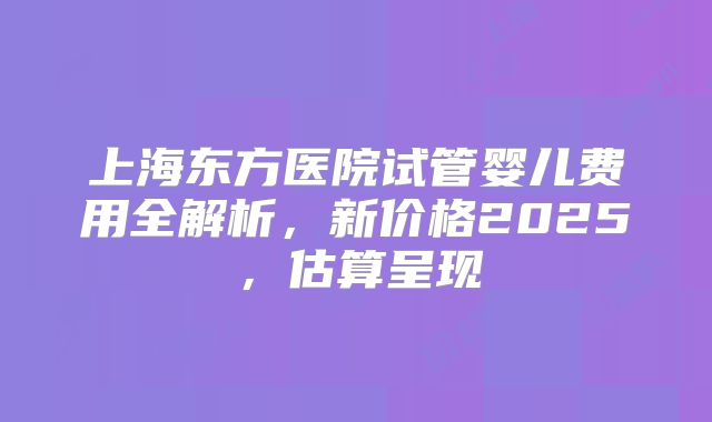 上海东方医院试管婴儿费用全解析，新价格2025，估算呈现