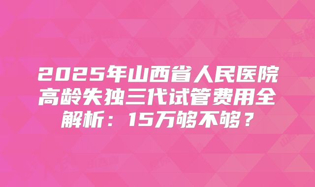 2025年山西省人民医院高龄失独三代试管费用全解析：15万够不够？