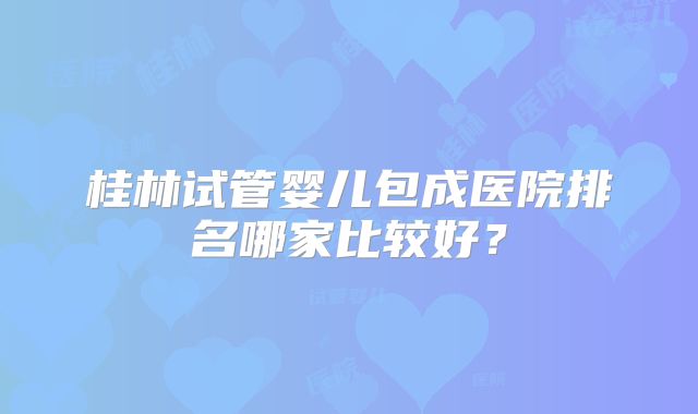 桂林试管婴儿包成医院排名哪家比较好？