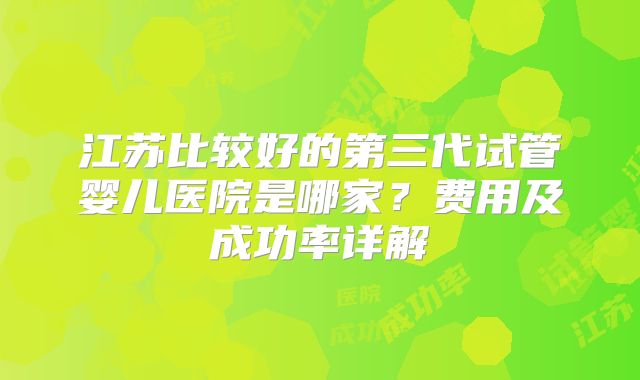 江苏比较好的第三代试管婴儿医院是哪家？费用及成功率详解