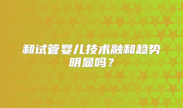 和试管婴儿技术融和趋势明显吗？