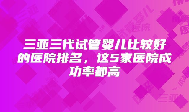 三亚三代试管婴儿比较好的医院排名,这5家医院成功率都高