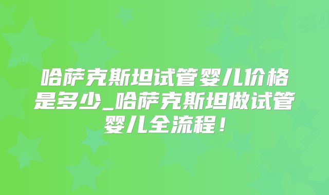 哈萨克斯坦试管婴儿价格是多少_哈萨克斯坦做试管婴儿全流程！