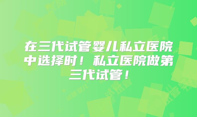 在三代试管婴儿私立医院中选择时！私立医院做第三代试管！