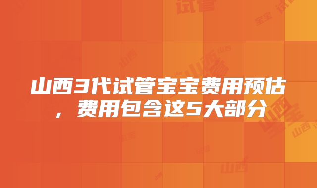 山西3代试管宝宝费用预估，费用包含这5大部分