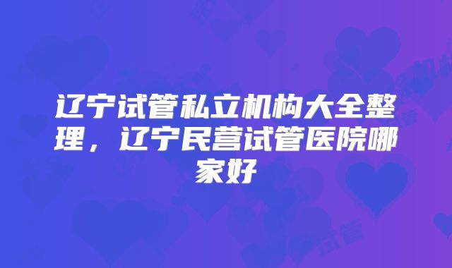 辽宁试管私立机构大全整理，辽宁民营试管医院哪家好