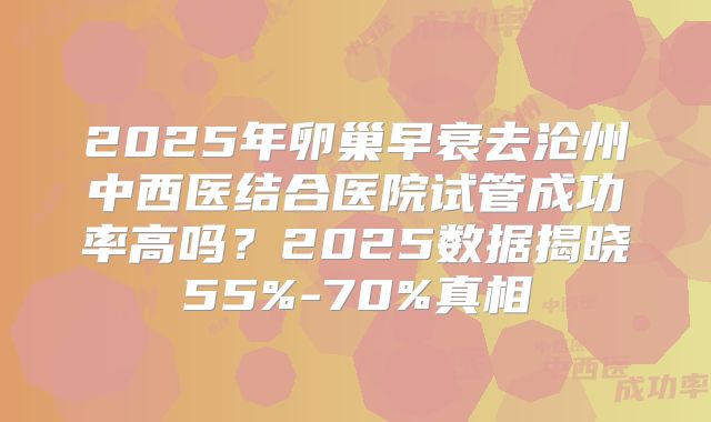 2025年卵巢早衰去沧州中西医结合医院试管成功率高吗？2025数据揭晓55%-70%真相