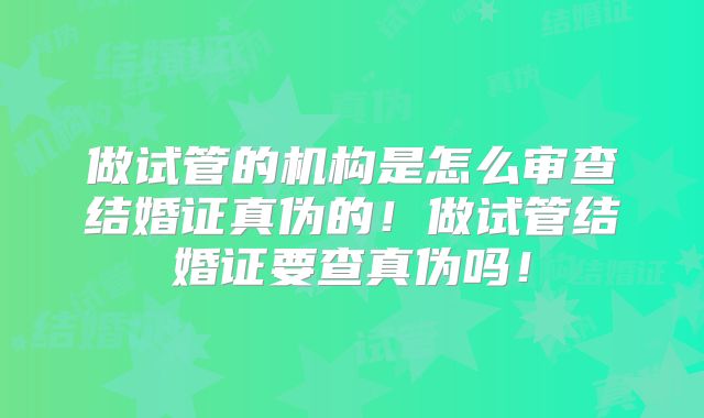 做试管的机构是怎么审查结婚证真伪的！做试管结婚证要查真伪吗！