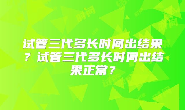 试管三代多长时间出结果？试管三代多长时间出结果正常？
