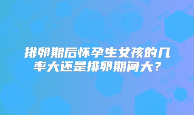 排卵期后怀孕生女孩的几率大还是排卵期间大?