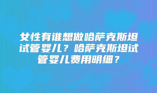 女性有谁想做哈萨克斯坦试管婴儿？哈萨克斯坦试管婴儿费用明细？