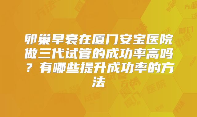 卵巢早衰在厦门安宝医院做三代试管的成功率高吗？有哪些提升成功率的方法