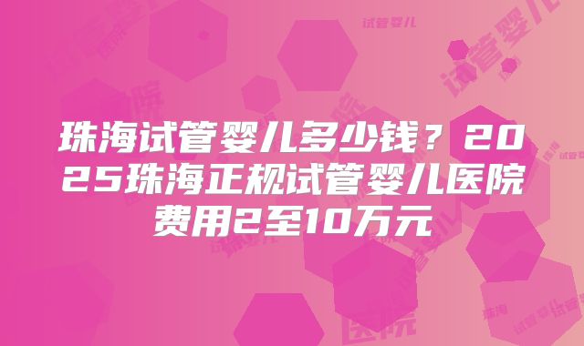 珠海试管婴儿多少钱？2025珠海正规试管婴儿医院费用2至10万元
