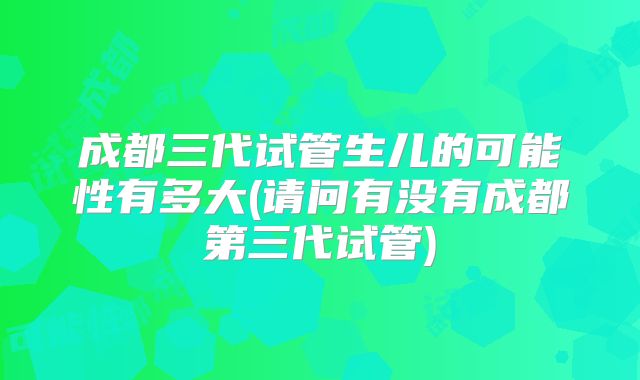 成都三代试管生儿的可能性有多大(请问有没有成都第三代试管)