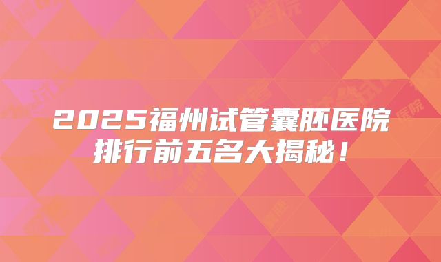 2025福州试管囊胚医院排行前五名大揭秘！
