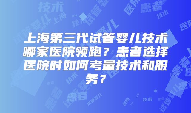 上海第三代试管婴儿技术哪家医院领跑？患者选择医院时如何考量技术和服务？