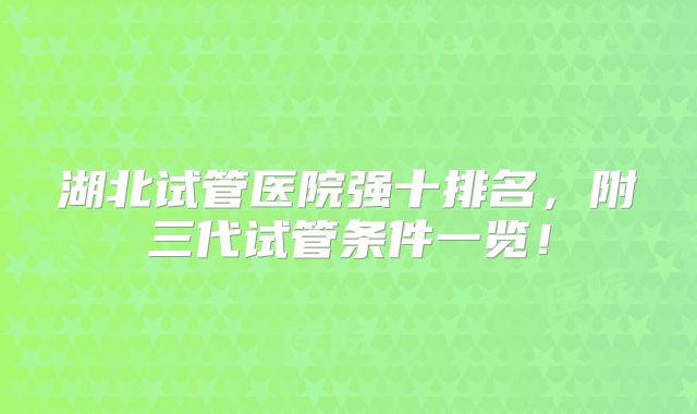 湖北试管医院强十排名，附三代试管条件一览！