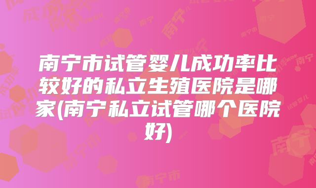 南宁市试管婴儿成功率比较好的私立生殖医院是哪家(南宁私立试管哪个医院好)