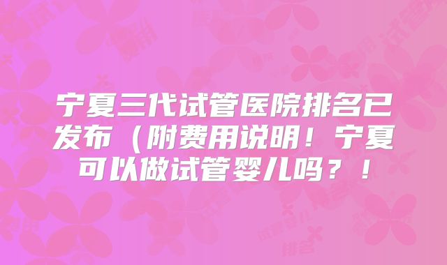 宁夏三代试管医院排名已发布（附费用说明！宁夏可以做试管婴儿吗？！