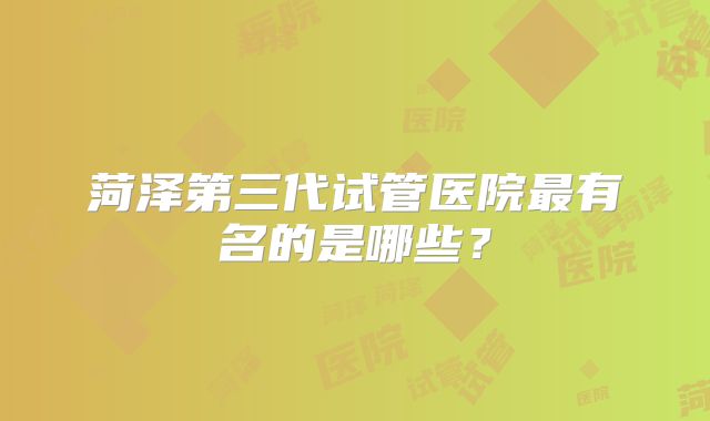 菏泽第三代试管医院最有名的是哪些？