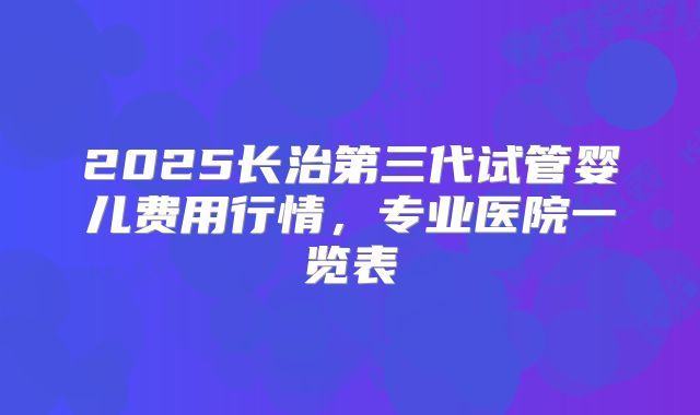 2025长治第三代试管婴儿费用行情，专业医院一览表