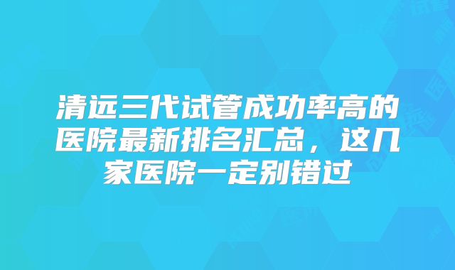 清远三代试管成功率高的医院最新排名汇总,这几家医院一定别错过