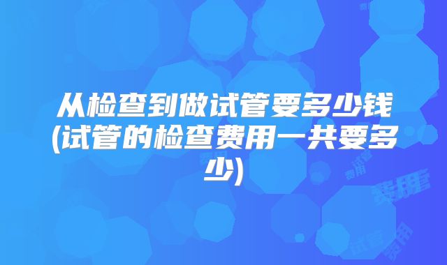 从检查到做试管要多少钱(试管的检查费用一共要多少)