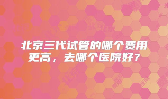 北京三代试管的哪个费用更高,去哪个医院好?