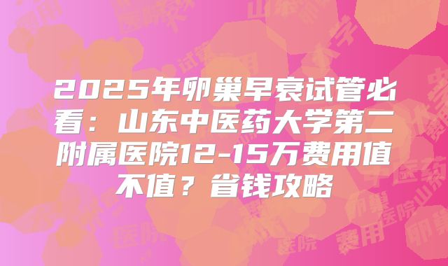 2025年卵巢早衰试管必看：山东中医药大学第二附属医院12-15万费用值不值？省钱攻略