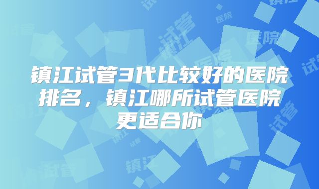 镇江试管3代比较好的医院排名，镇江哪所试管医院更适合你