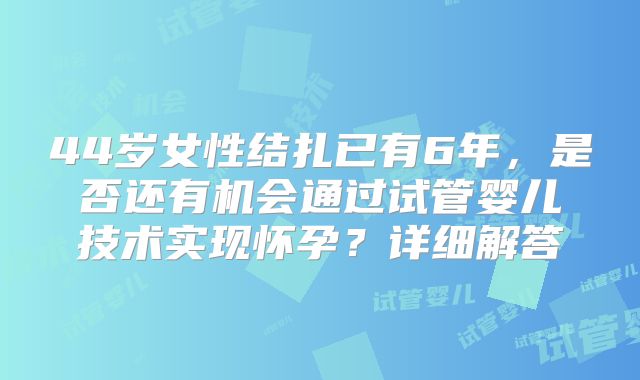 44岁女性结扎已有6年，是否还有机会通过试管婴儿技术实现怀孕？详细解答